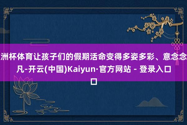 欧洲杯体育让孩子们的假期活命变得多姿多彩、意念念不凡-开云(
