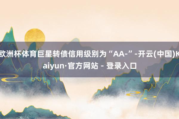 欧洲杯体育巨星转债信用级别为“AA-”-开云(中国)Kaiy