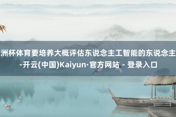 欧洲杯体育要培养大概评估东说念主工智能的东说念主才-开云(中