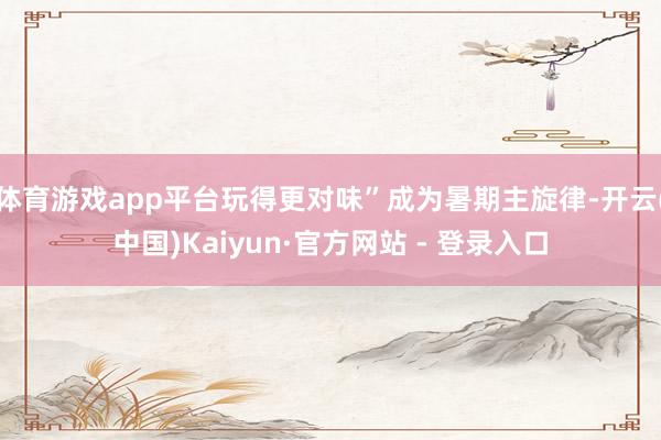 体育游戏app平台玩得更对味”成为暑期主旋律-开云(中国)K