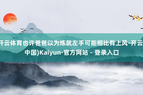 开云体育也许爸爸以为炼就左手可能相比有上风-开云(中国)Ka