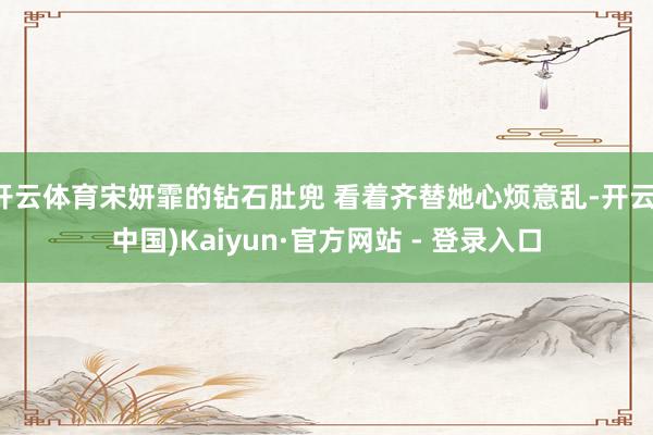开云体育宋妍霏的钻石肚兜 看着齐替她心烦意乱-开云(中国)K