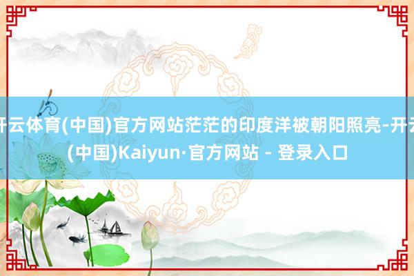 开云体育(中国)官方网站茫茫的印度洋被朝阳照亮-开云(中国)