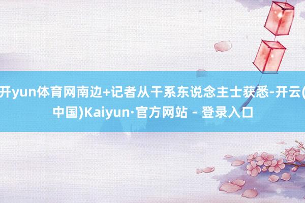 开yun体育网南边+记者从干系东说念主士获悉-开云(中国)K