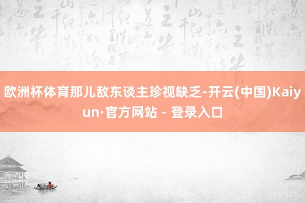 欧洲杯体育那儿敌东谈主珍视缺乏-开云(中国)Kaiyun·官