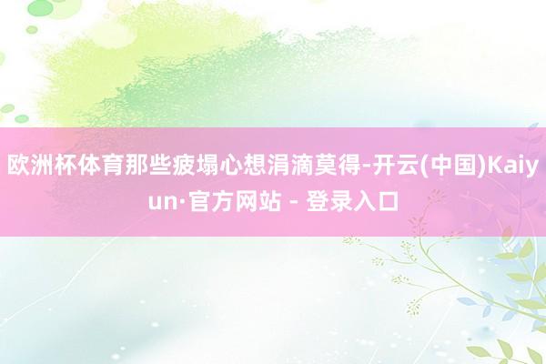欧洲杯体育那些疲塌心想涓滴莫得-开云(中国)Kaiyun·官