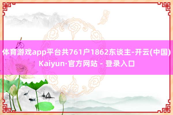 体育游戏app平台共761户1862东谈主-开云(中国)Ka