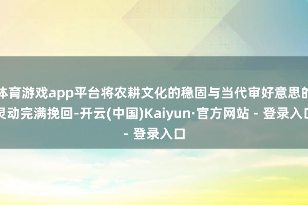 体育游戏app平台将农耕文化的稳固与当代审好意思的灵动完满挽