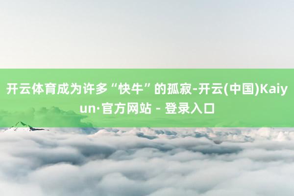 开云体育成为许多“快牛”的孤寂-开云(中国)Kaiyun·官