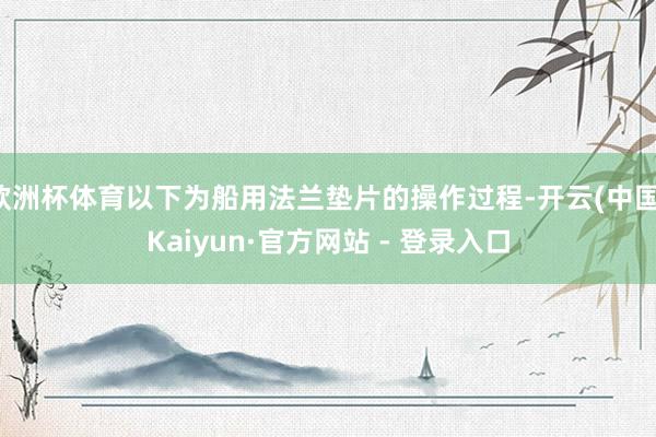 欧洲杯体育以下为船用法兰垫片的操作过程-开云(中国)Kaiy