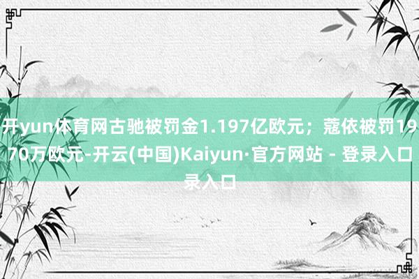 开yun体育网古驰被罚金1.197亿欧元；蔻依被罚1970万