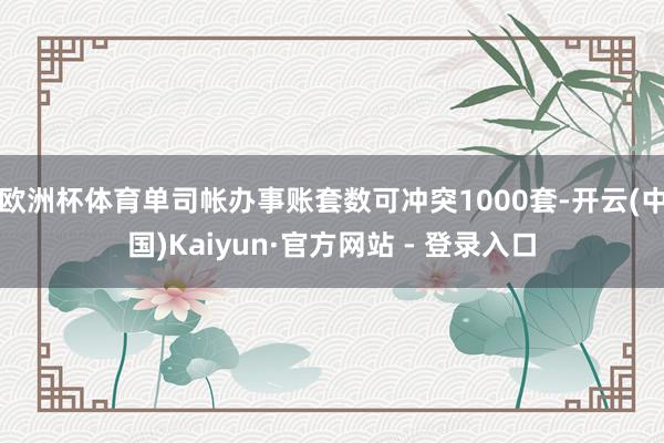 欧洲杯体育单司帐办事账套数可冲突1000套-开云(中国)Ka