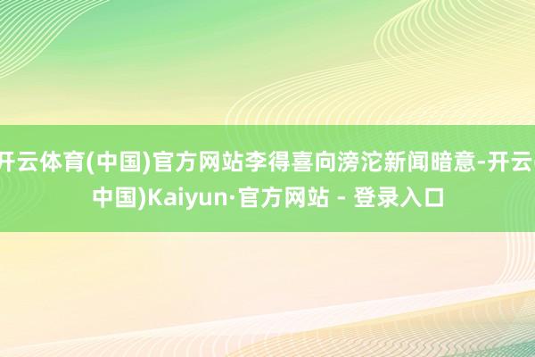 开云体育(中国)官方网站李得喜向滂沱新闻暗意-开云(中国)K
