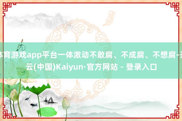 体育游戏app平台一体激动不敢腐、不成腐、不想腐-开云(中国
