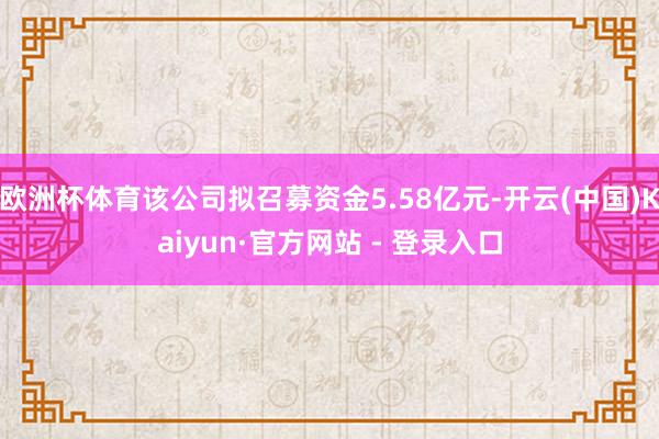 欧洲杯体育该公司拟召募资金5.58亿元-开云(中国)Kaiy