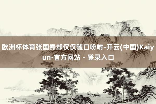 欧洲杯体育张国焘却仅仅随口吩咐-开云(中国)Kaiyun·官方网站 - 登录入口
