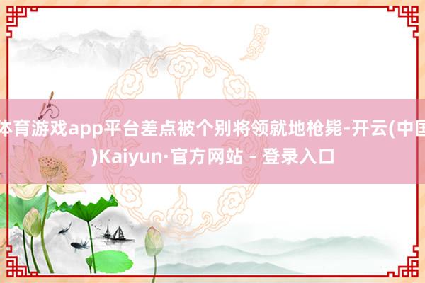 体育游戏app平台差点被个别将领就地枪毙-开云(中国)Kai