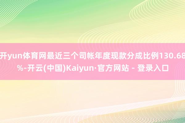 开yun体育网最近三个司帐年度现款分成比例130.68%-开云(中国)Kaiyun·官方网站 - 登录入口