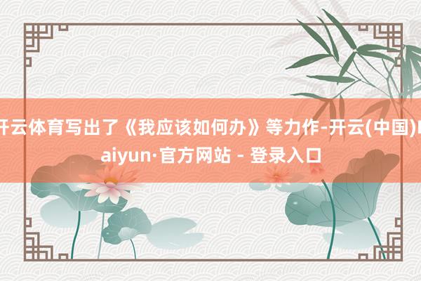 开云体育写出了《我应该如何办》等力作-开云(中国)Kaiyu