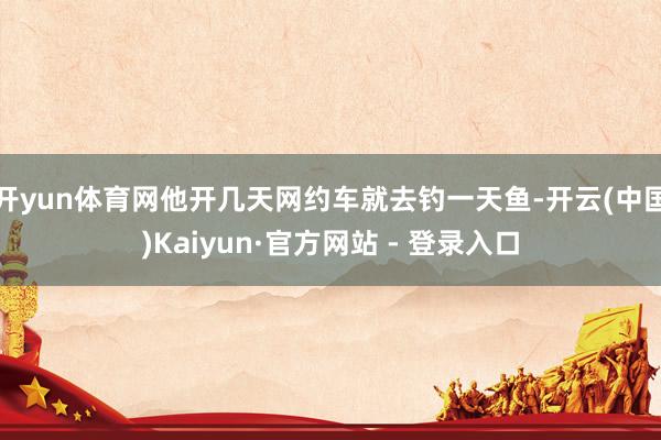 开yun体育网他开几天网约车就去钓一天鱼-开云(中国)Kai