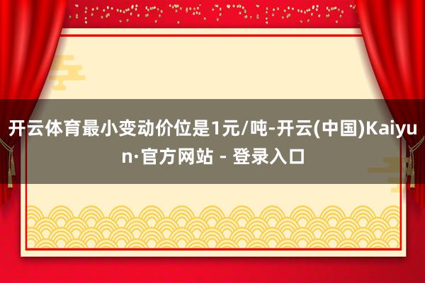 开云体育最小变动价位是1元/吨-开云(中国)Kaiyun·官方网站 - 登录入口