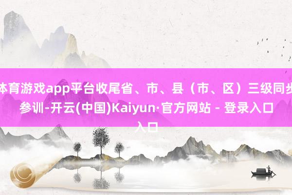 体育游戏app平台收尾省、市、县（市、区）三级同步参训-开云