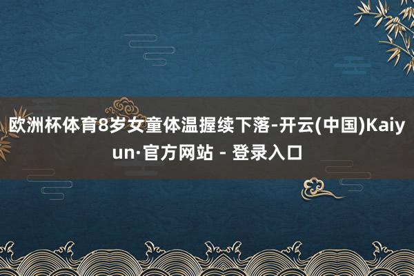 欧洲杯体育8岁女童体温握续下落-开云(中国)Kaiyun·官