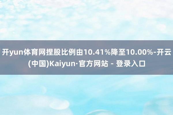 开yun体育网捏股比例由10.41%降至10.00%-开云(
